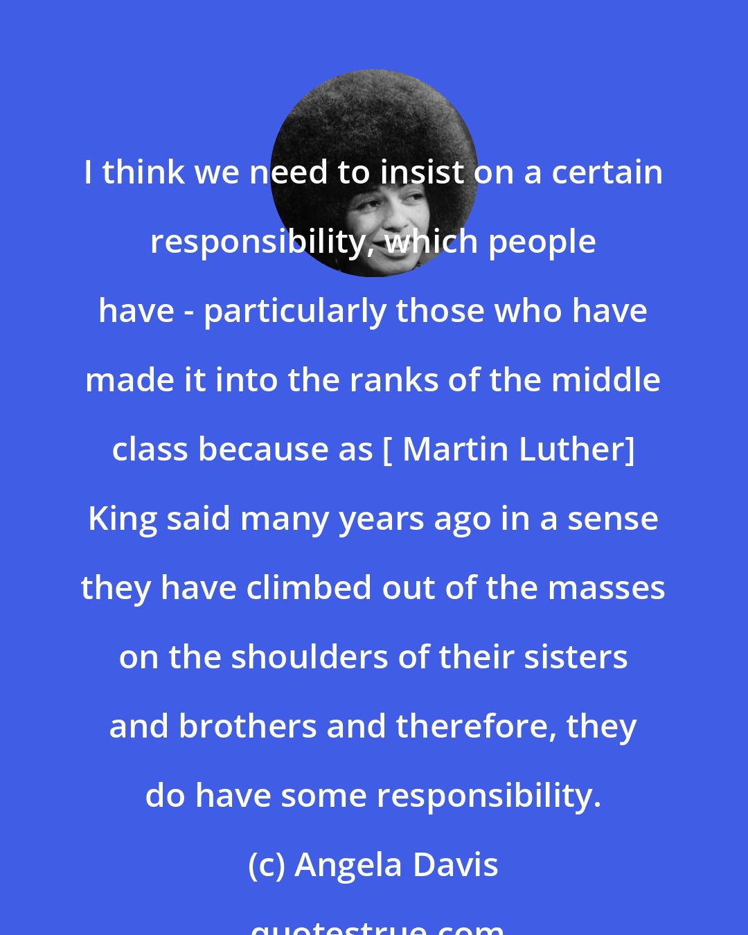 Angela Davis: I think we need to insist on a certain responsibility, which people have - particularly those who have made it into the ranks of the middle class because as [ Martin Luther] King said many years ago in a sense they have climbed out of the masses on the shoulders of their sisters and brothers and therefore, they do have some responsibility.