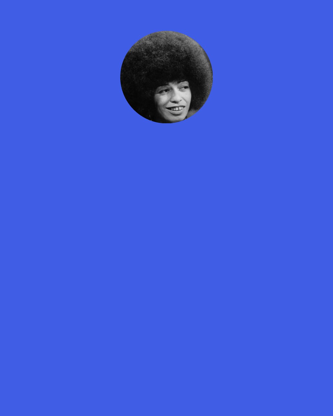 Angela Davis: I’m a feminist so I believe in inhabiting contradictions. I believe in making contradictions productive, not in having to choose one side or the other side. As opposed to choosing either or, choosing both.