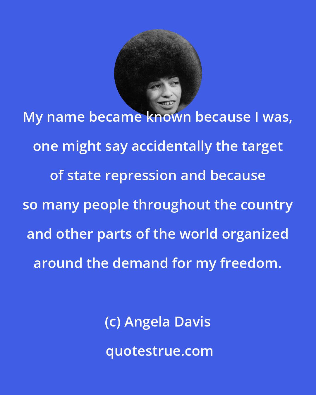 Angela Davis: My name became known because I was, one might say accidentally the target of state repression and because so many people throughout the country and other parts of the world organized around the demand for my freedom.