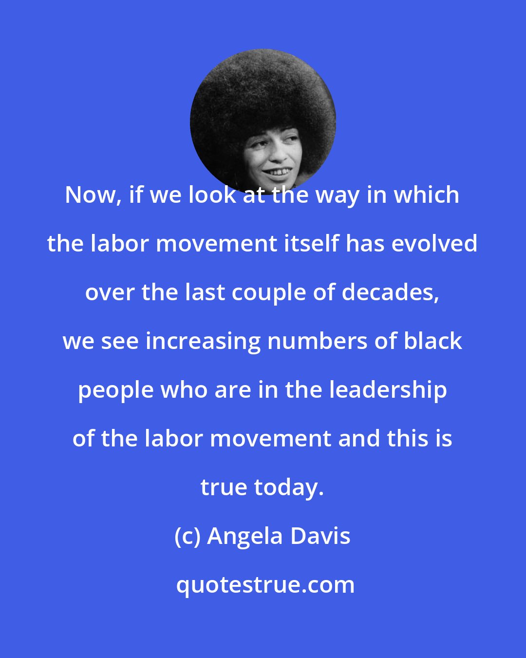 Angela Davis: Now, if we look at the way in which the labor movement itself has evolved over the last couple of decades, we see increasing numbers of black people who are in the leadership of the labor movement and this is true today.