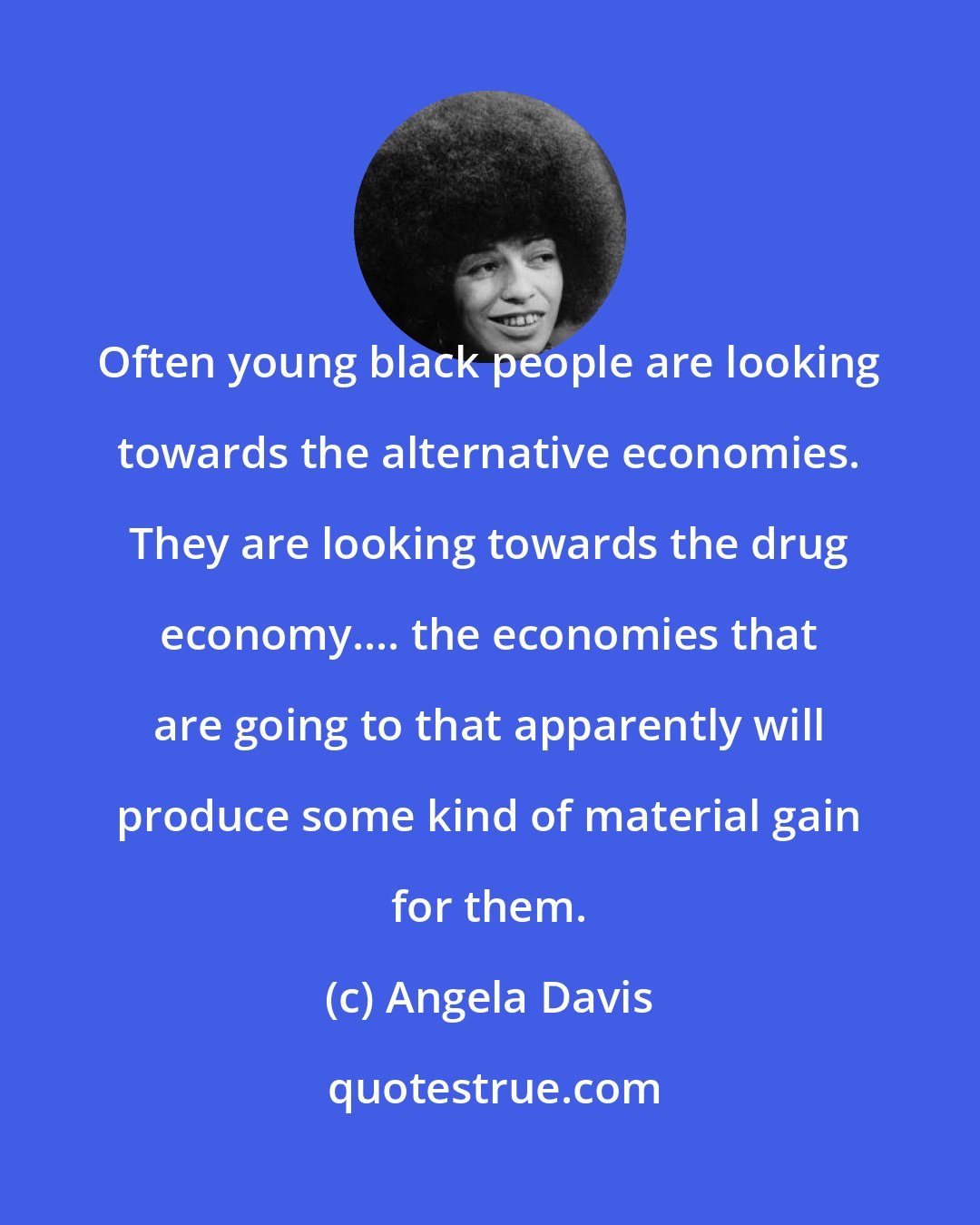 Angela Davis: Often young black people are looking towards the alternative economies. They are looking towards the drug economy.... the economies that are going to that apparently will produce some kind of material gain for them.