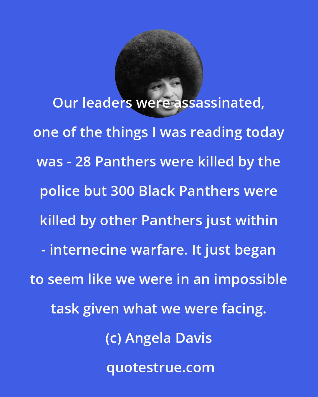 Angela Davis: Our leaders were assassinated, one of the things I was reading today was - 28 Panthers were killed by the police but 300 Black Panthers were killed by other Panthers just within - internecine warfare. It just began to seem like we were in an impossible task given what we were facing.