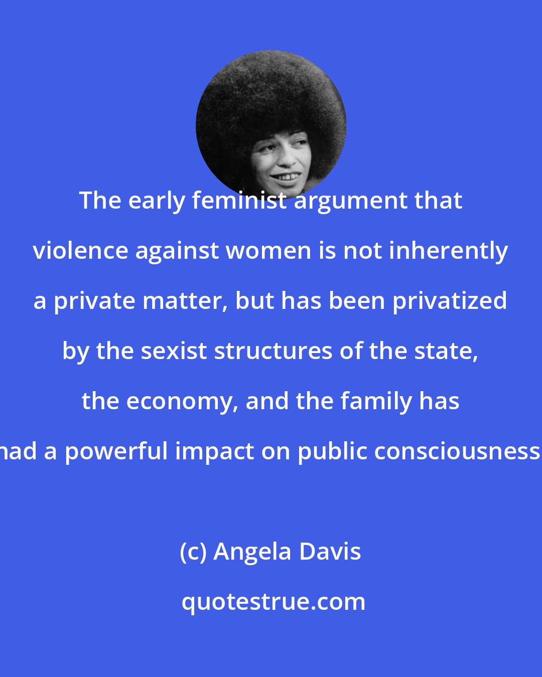 Angela Davis: The early feminist argument that violence against women is not inherently a private matter, but has been privatized by the sexist structures of the state, the economy, and the family has had a powerful impact on public consciousness.