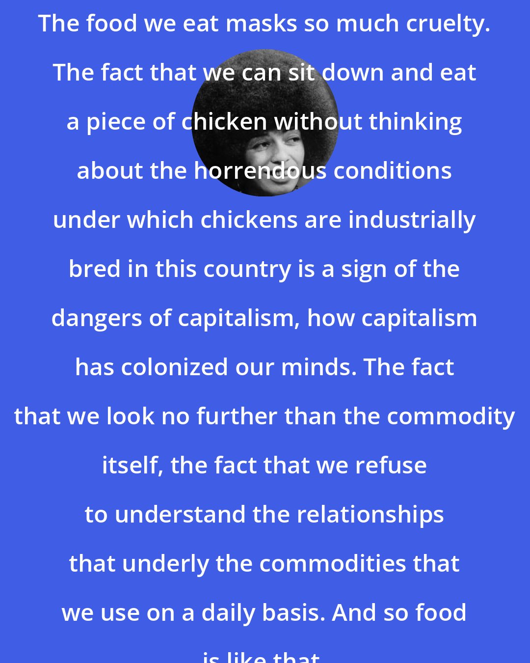 Angela Davis: The food we eat masks so much cruelty. The fact that we can sit down and eat a piece of chicken without thinking about the horrendous conditions under which chickens are industrially bred in this country is a sign of the dangers of capitalism, how capitalism has colonized our minds. The fact that we look no further than the commodity itself, the fact that we refuse to understand the relationships that underly the commodities that we use on a daily basis. And so food is like that.