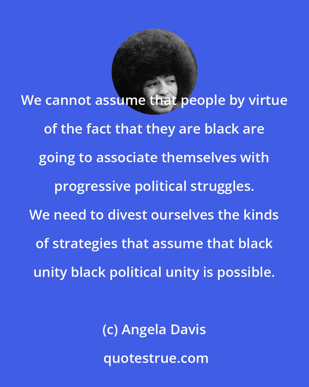 Angela Davis: We cannot assume that people by virtue of the fact that they are black are going to associate themselves with progressive political struggles. We need to divest ourselves the kinds of strategies that assume that black unity black political unity is possible.