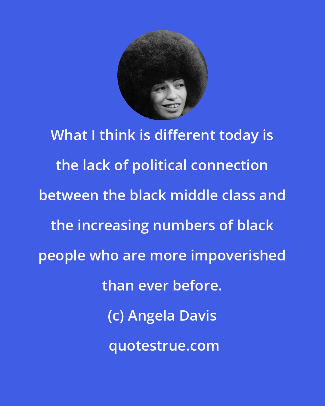 Angela Davis: What I think is different today is the lack of political connection between the black middle class and the increasing numbers of black people who are more impoverished than ever before.