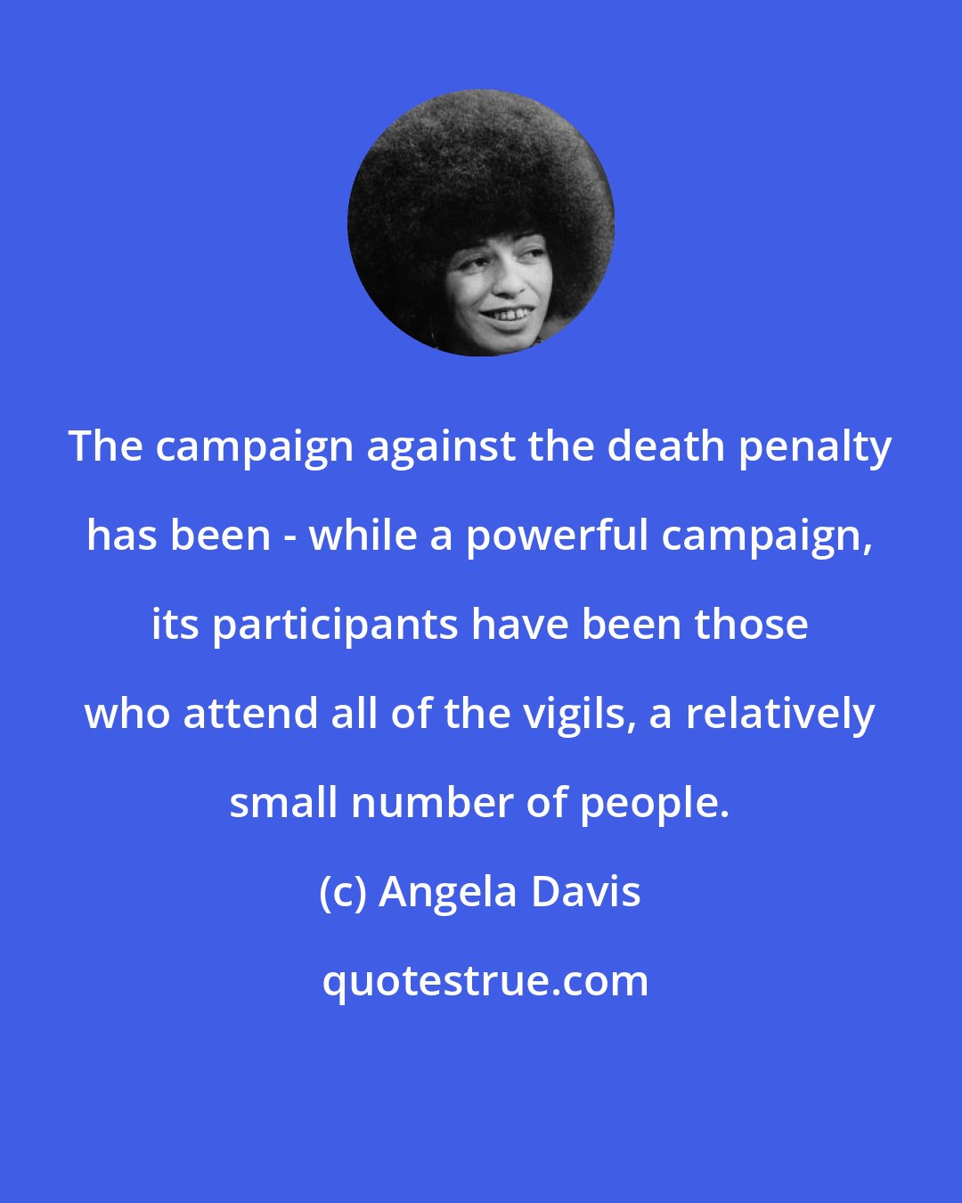 Angela Davis: The campaign against the death penalty has been - while a powerful campaign, its participants have been those who attend all of the vigils, a relatively small number of people.