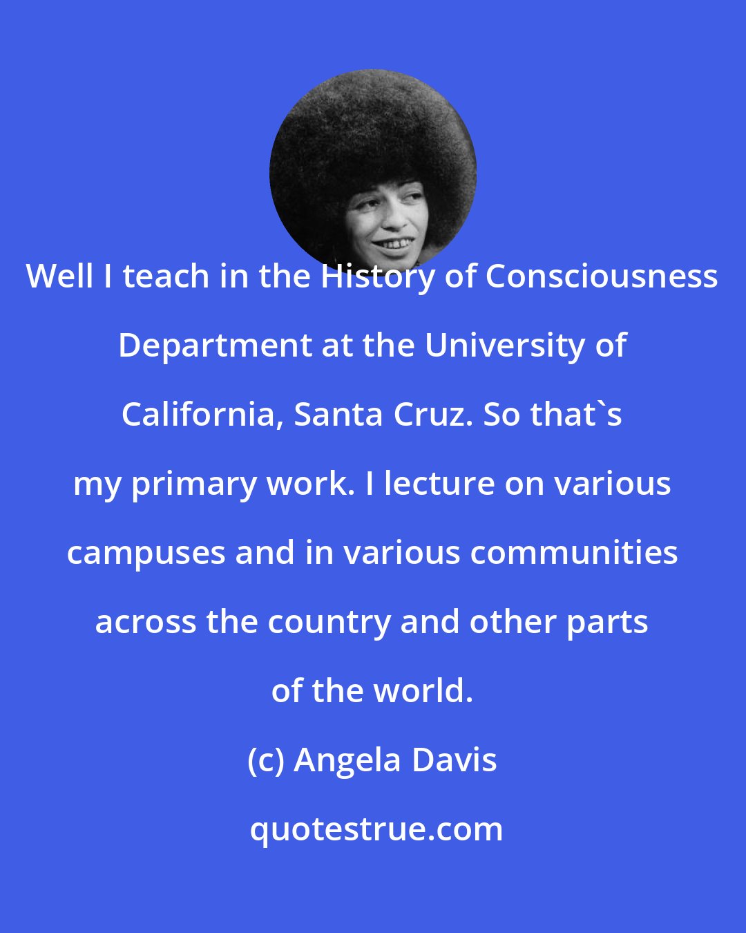 Angela Davis: Well I teach in the History of Consciousness Department at the University of California, Santa Cruz. So that's my primary work. I lecture on various campuses and in various communities across the country and other parts of the world.