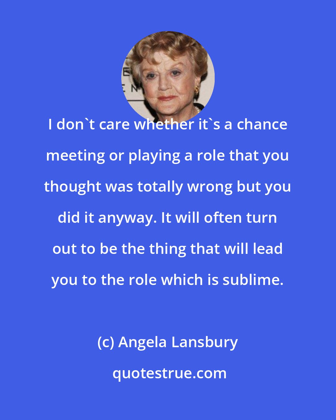 Angela Lansbury: I don't care whether it's a chance meeting or playing a role that you thought was totally wrong but you did it anyway. It will often turn out to be the thing that will lead you to the role which is sublime.