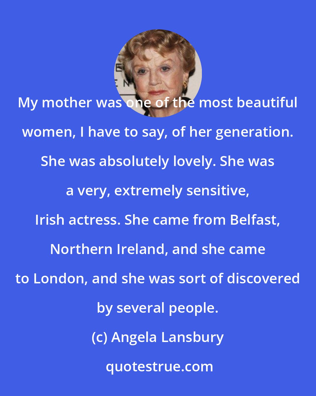 Angela Lansbury: My mother was one of the most beautiful women, I have to say, of her generation. She was absolutely lovely. She was a very, extremely sensitive, Irish actress. She came from Belfast, Northern Ireland, and she came to London, and she was sort of discovered by several people.