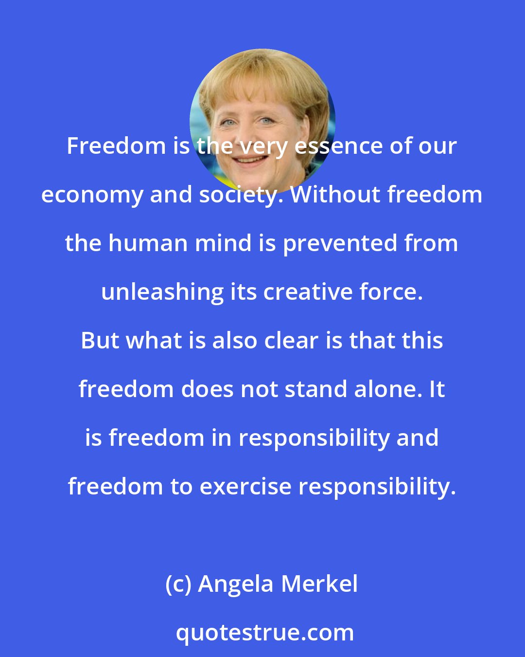 Angela Merkel: Freedom is the very essence of our economy and society. Without freedom the human mind is prevented from unleashing its creative force. But what is also clear is that this freedom does not stand alone. It is freedom in responsibility and freedom to exercise responsibility.