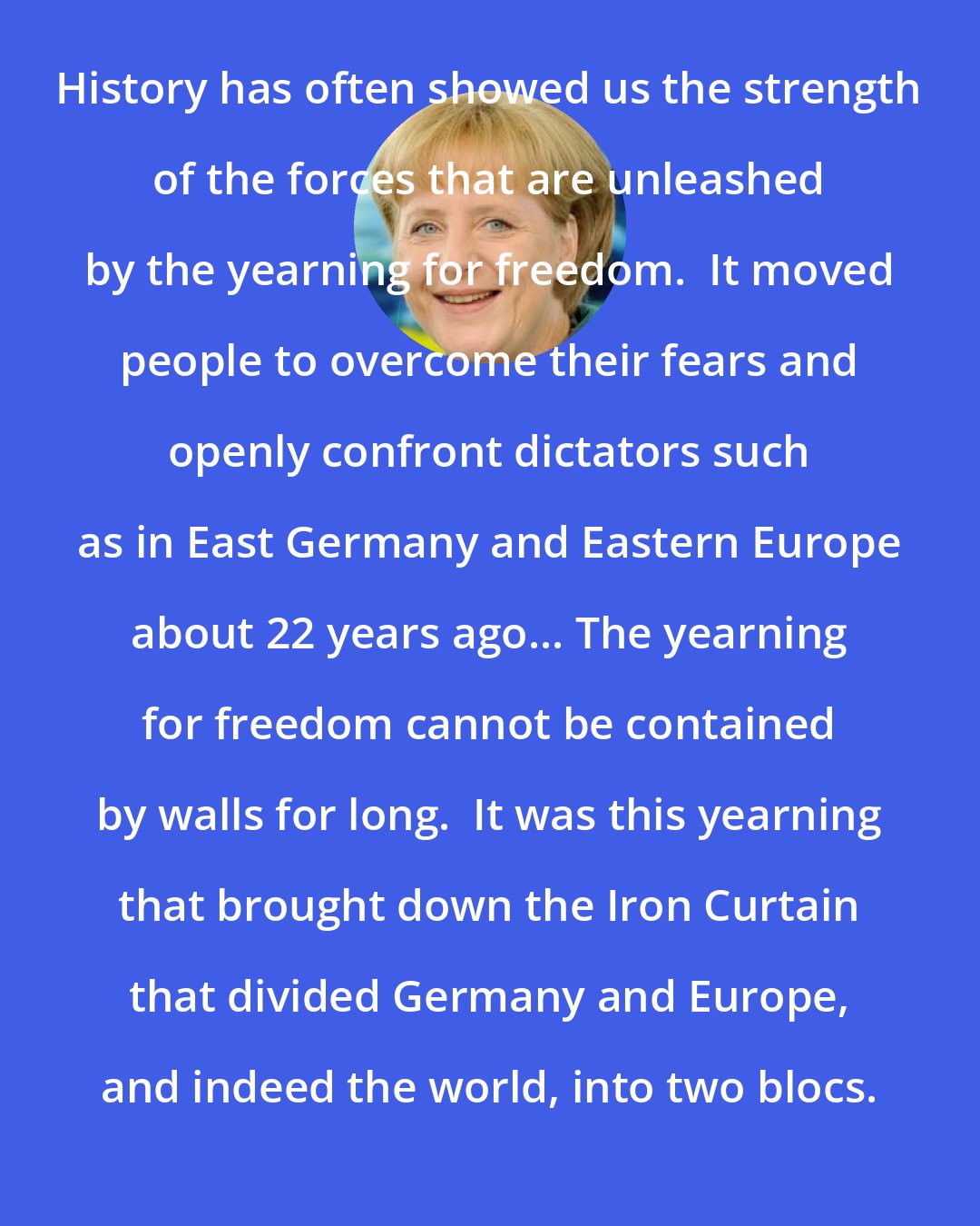 Angela Merkel: History has often showed us the strength of the forces that are unleashed by the yearning for freedom.  It moved people to overcome their fears and openly confront dictators such as in East Germany and Eastern Europe about 22 years ago... The yearning for freedom cannot be contained by walls for long.  It was this yearning that brought down the Iron Curtain that divided Germany and Europe, and indeed the world, into two blocs.