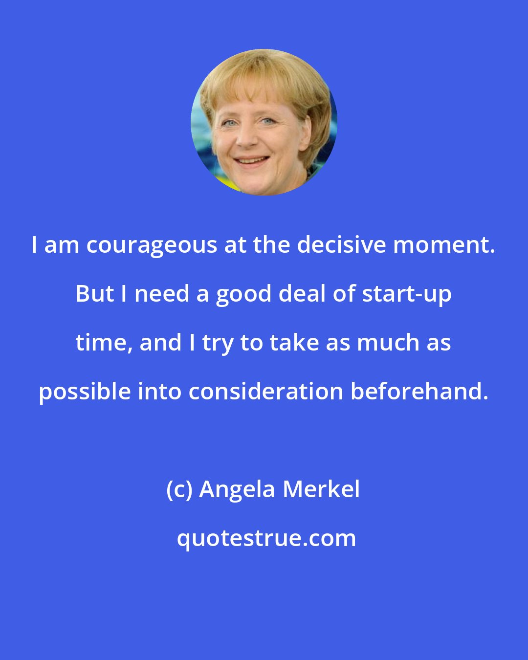 Angela Merkel: I am courageous at the decisive moment. But I need a good deal of start-up time, and I try to take as much as possible into consideration beforehand.