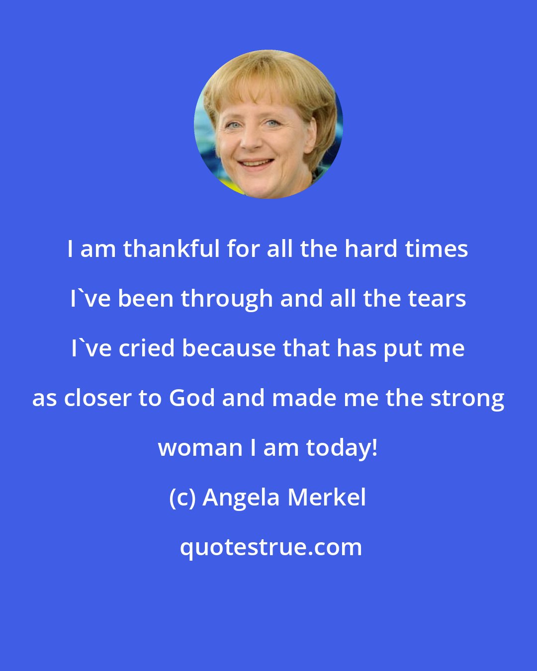 Angela Merkel: I am thankful for all the hard times I've been through and all the tears I've cried because that has put me as closer to God and made me the strong woman I am today!