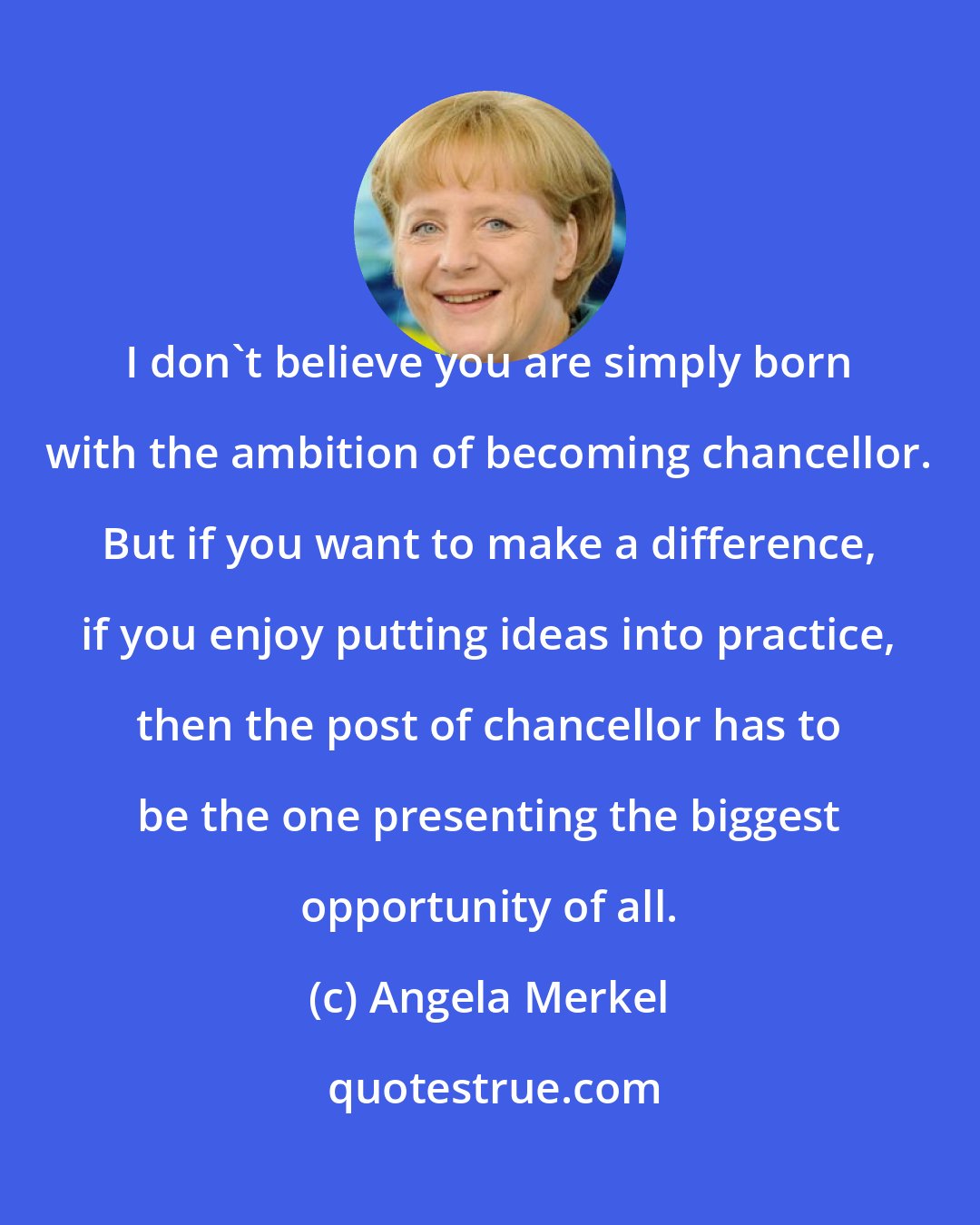 Angela Merkel: I don't believe you are simply born with the ambition of becoming chancellor. But if you want to make a difference, if you enjoy putting ideas into practice, then the post of chancellor has to be the one presenting the biggest opportunity of all.