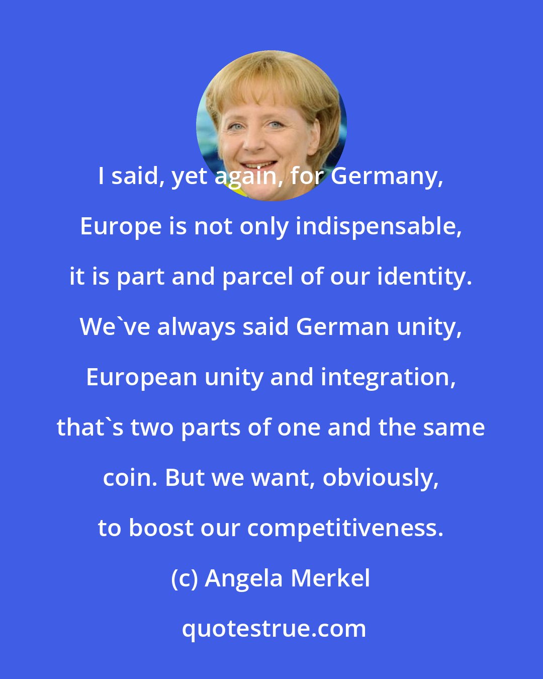 Angela Merkel: I said, yet again, for Germany, Europe is not only indispensable, it is part and parcel of our identity. We've always said German unity, European unity and integration, that's two parts of one and the same coin. But we want, obviously, to boost our competitiveness.