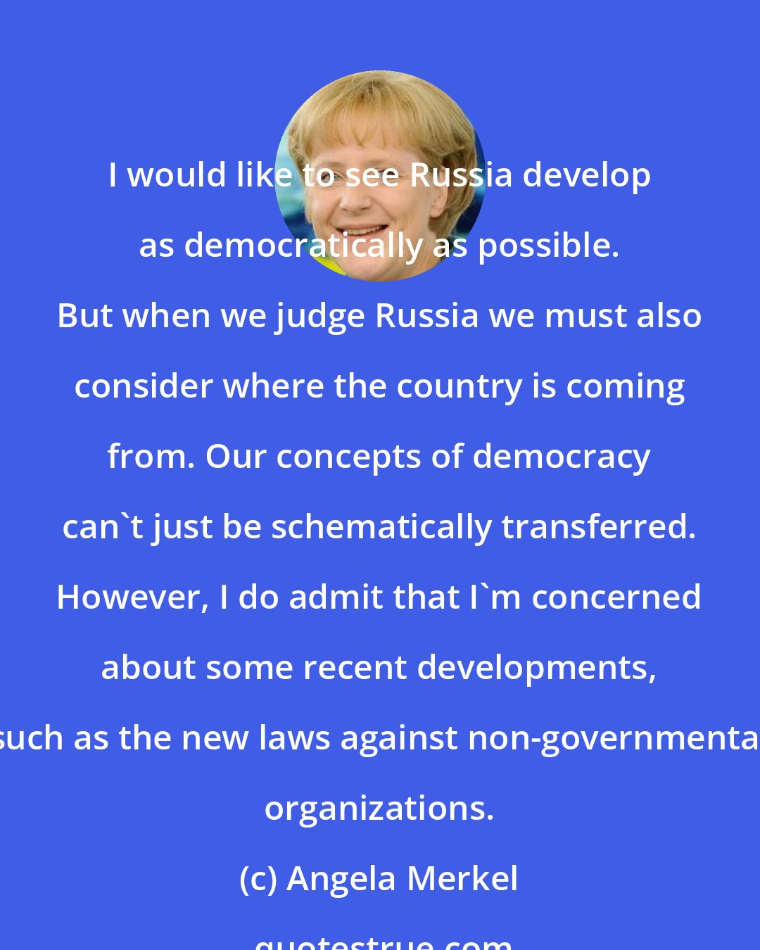 Angela Merkel: I would like to see Russia develop as democratically as possible. But when we judge Russia we must also consider where the country is coming from. Our concepts of democracy can't just be schematically transferred. However, I do admit that I'm concerned about some recent developments, such as the new laws against non-governmental organizations.