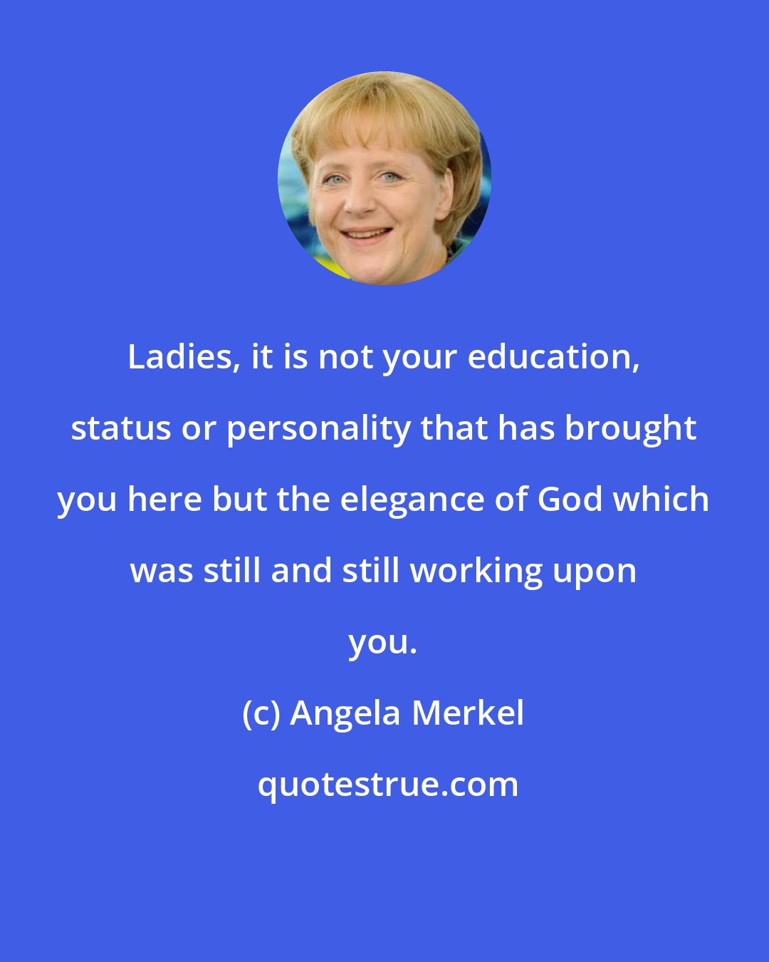 Angela Merkel: Ladies, it is not your education, status or personality that has brought you here but the elegance of God which was still and still working upon you.