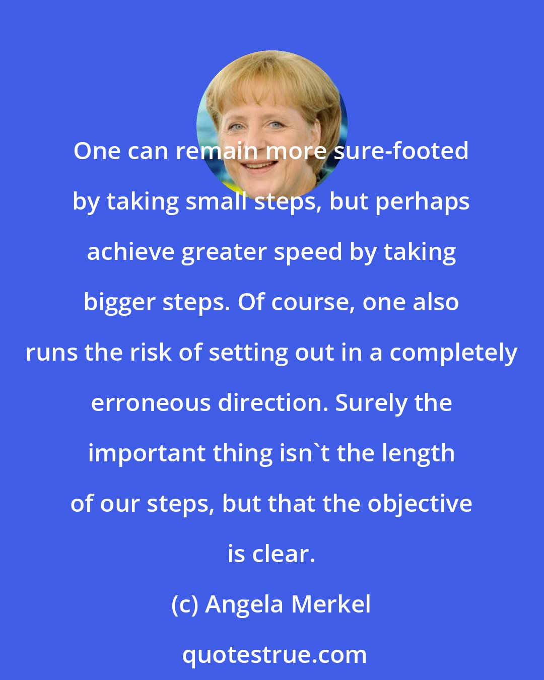 Angela Merkel: One can remain more sure-footed by taking small steps, but perhaps achieve greater speed by taking bigger steps. Of course, one also runs the risk of setting out in a completely erroneous direction. Surely the important thing isn't the length of our steps, but that the objective is clear.
