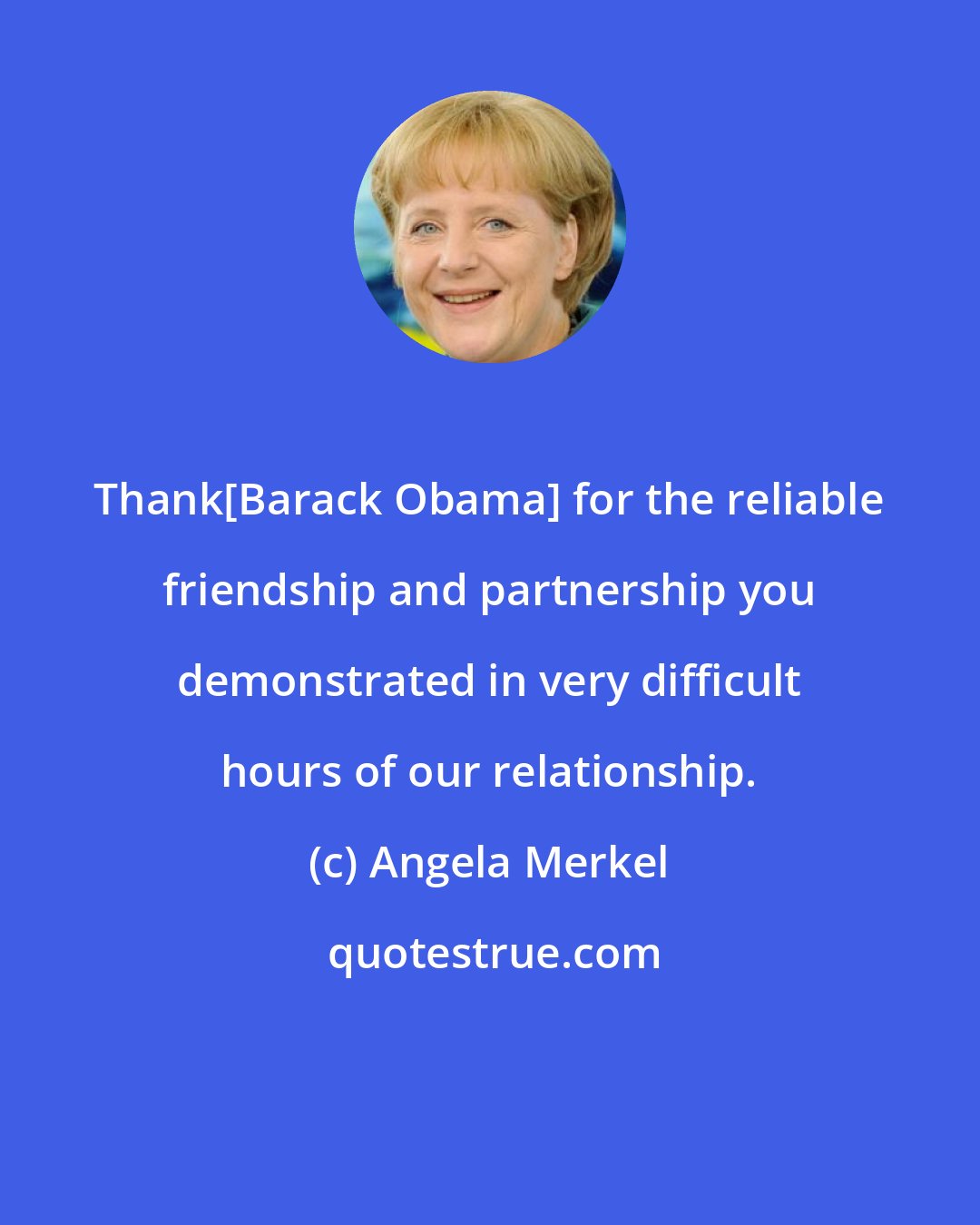 Angela Merkel: Thank[Barack Obama] for the reliable friendship and partnership you demonstrated in very difficult hours of our relationship.