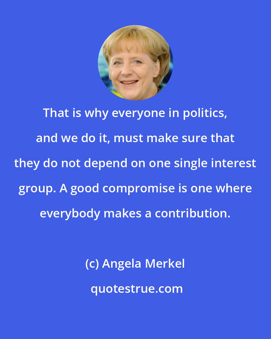 Angela Merkel: That is why everyone in politics, and we do it, must make sure that they do not depend on one single interest group. A good compromise is one where everybody makes a contribution.