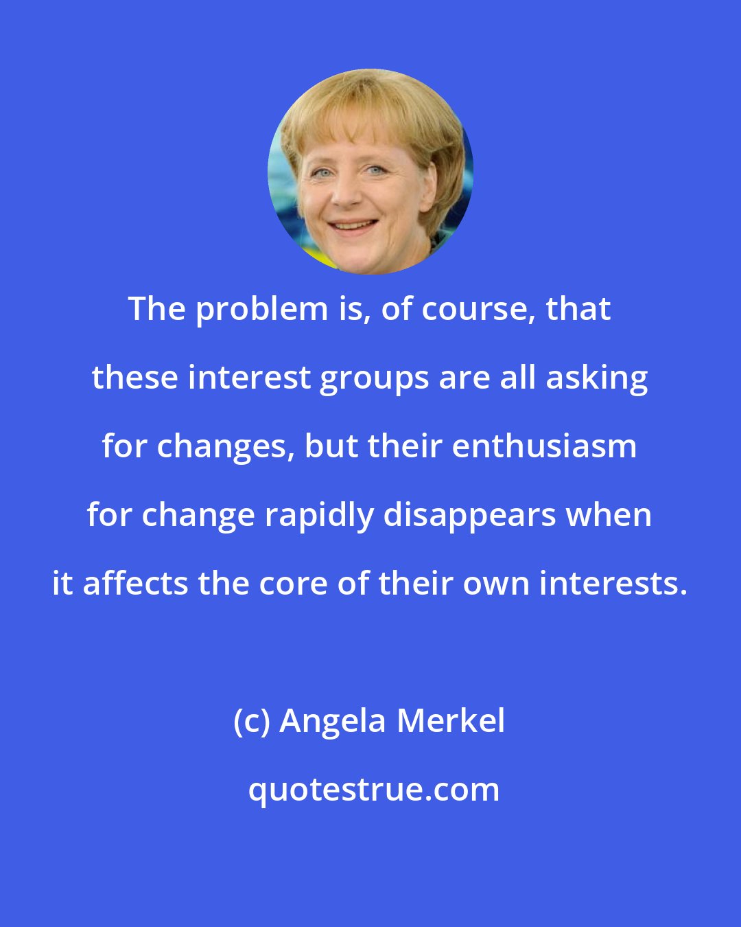 Angela Merkel: The problem is, of course, that these interest groups are all asking for changes, but their enthusiasm for change rapidly disappears when it affects the core of their own interests.