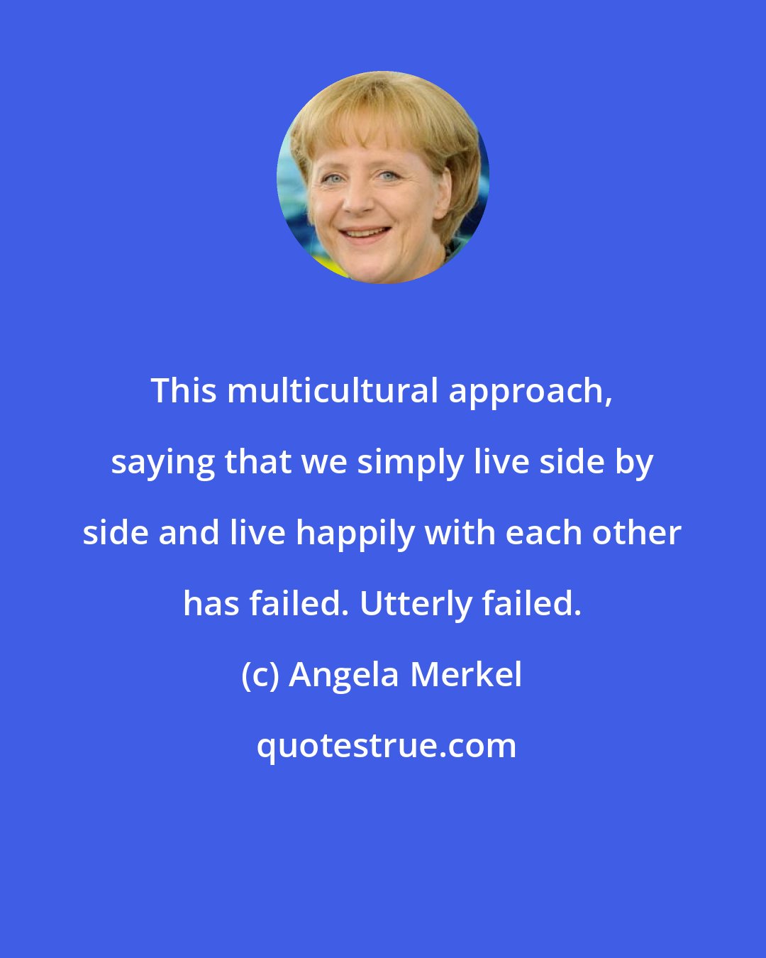 Angela Merkel: This multicultural approach, saying that we simply live side by side and live happily with each other has failed. Utterly failed.