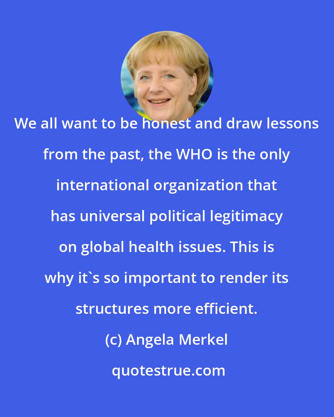 Angela Merkel: We all want to be honest and draw lessons from the past, the WHO is the only international organization that has universal political legitimacy on global health issues. This is why it's so important to render its structures more efficient.