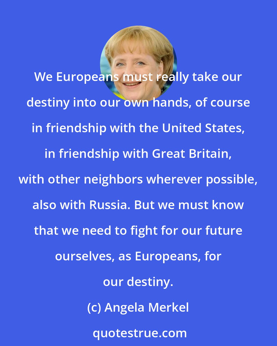 Angela Merkel: We Europeans must really take our destiny into our own hands, of course in friendship with the United States, in friendship with Great Britain, with other neighbors wherever possible, also with Russia. But we must know that we need to fight for our future ourselves, as Europeans, for our destiny.
