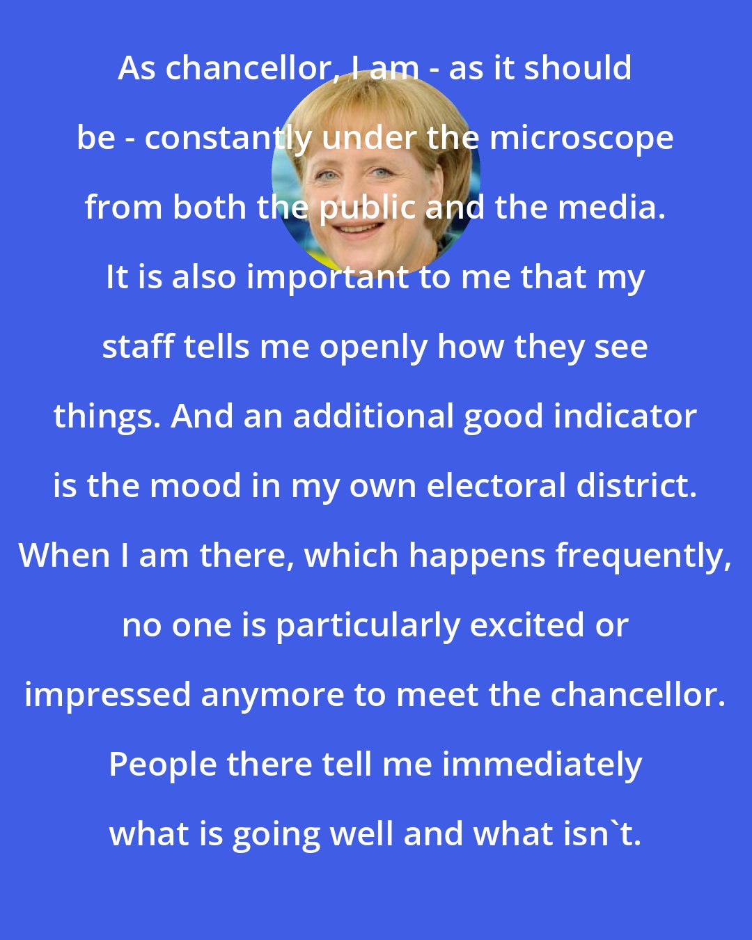 Angela Merkel: As chancellor, I am - as it should be - constantly under the microscope from both the public and the media. It is also important to me that my staff tells me openly how they see things. And an additional good indicator is the mood in my own electoral district. When I am there, which happens frequently, no one is particularly excited or impressed anymore to meet the chancellor. People there tell me immediately what is going well and what isn't.