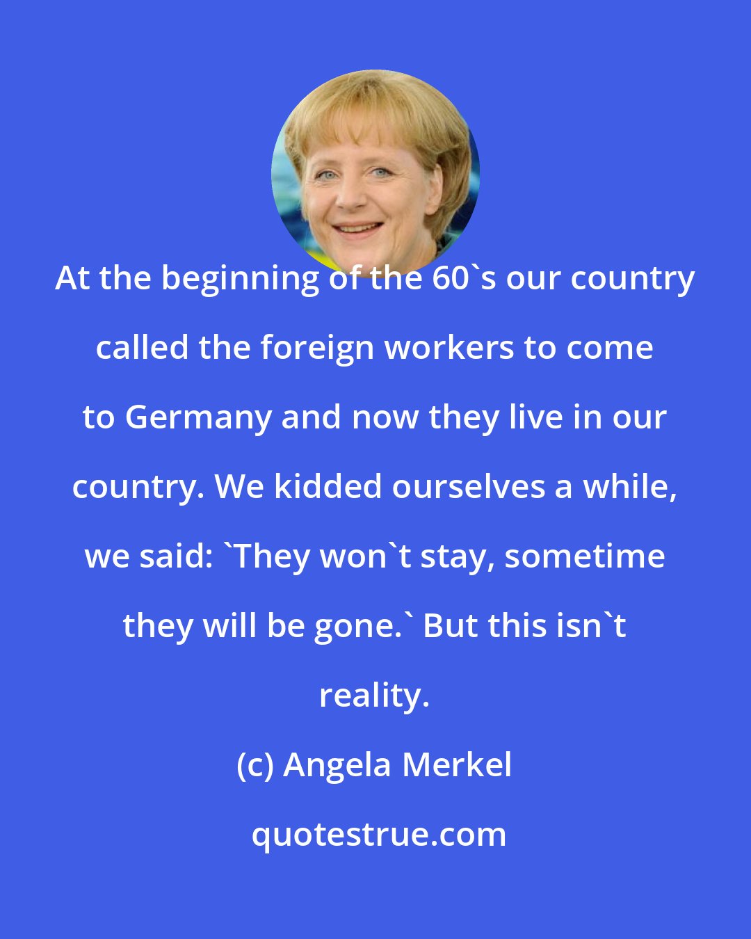 Angela Merkel: At the beginning of the 60's our country called the foreign workers to come to Germany and now they live in our country. We kidded ourselves a while, we said: 'They won't stay, sometime they will be gone.' But this isn't reality.