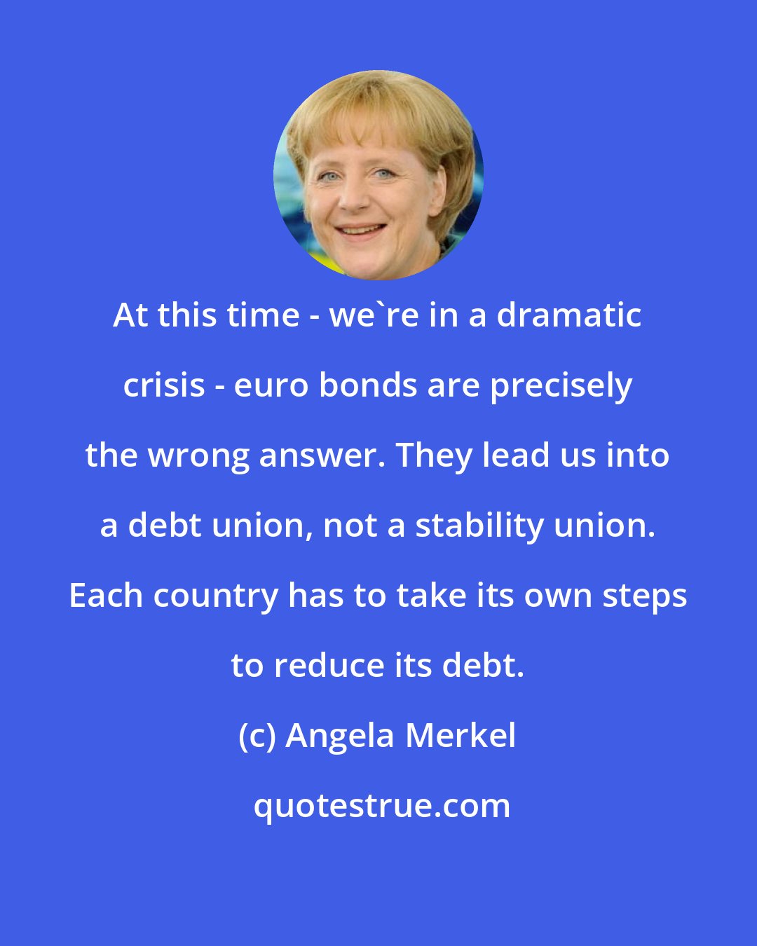 Angela Merkel: At this time - we're in a dramatic crisis - euro bonds are precisely the wrong answer. They lead us into a debt union, not a stability union. Each country has to take its own steps to reduce its debt.