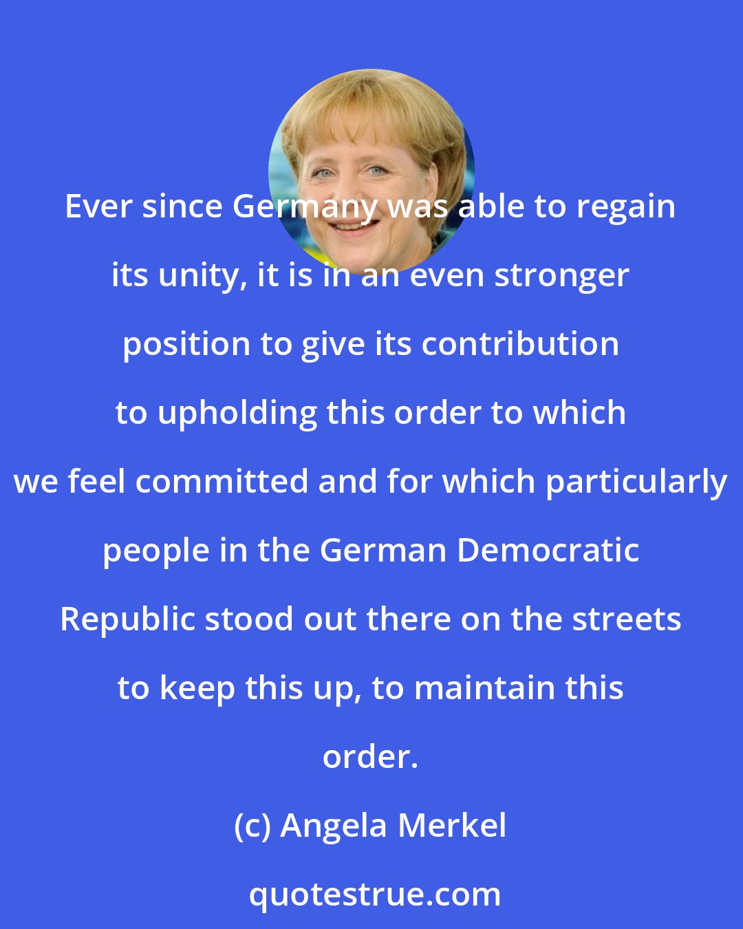 Angela Merkel: Ever since Germany was able to regain its unity, it is in an even stronger position to give its contribution to upholding this order to which we feel committed and for which particularly people in the German Democratic Republic stood out there on the streets to keep this up, to maintain this order.