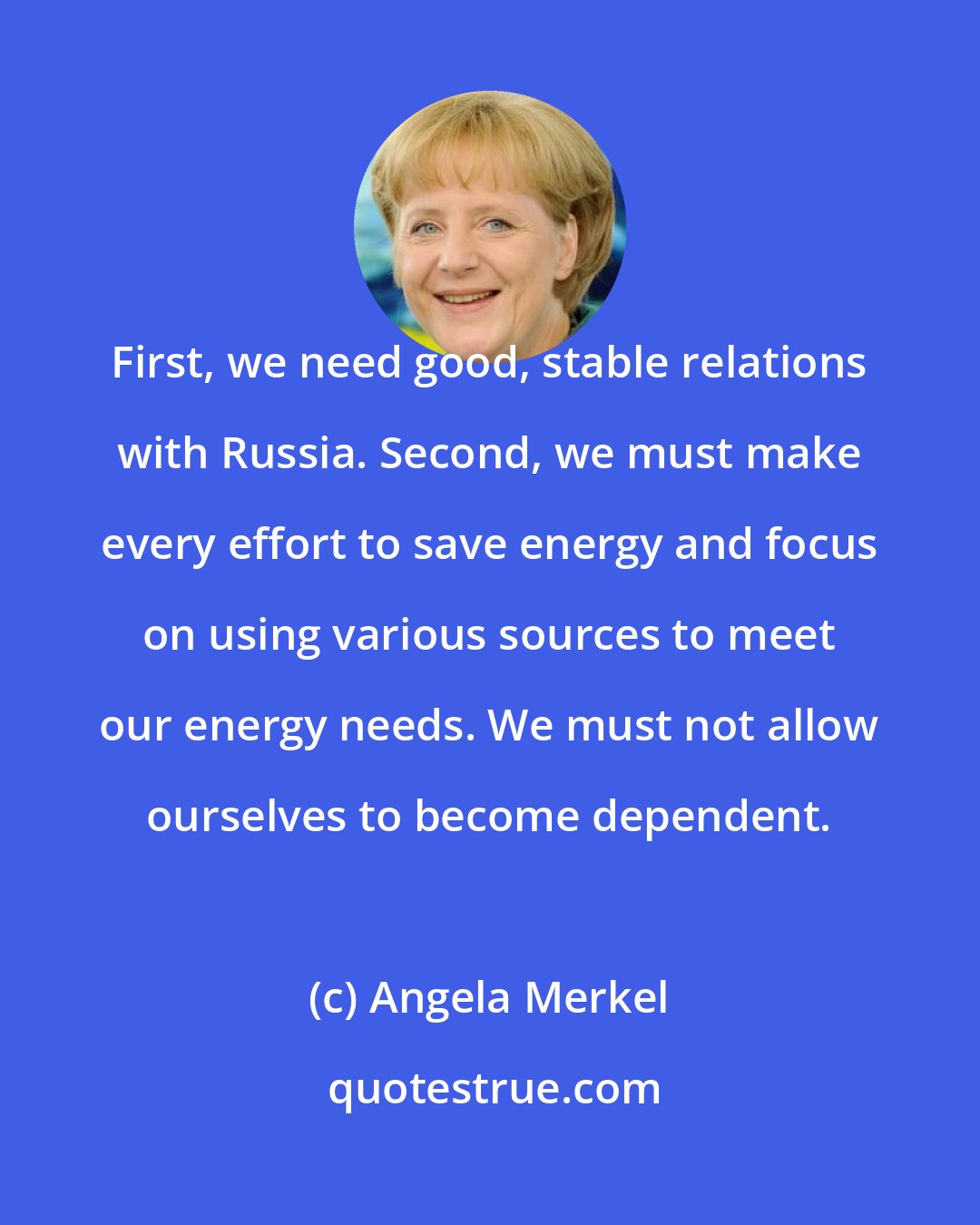 Angela Merkel: First, we need good, stable relations with Russia. Second, we must make every effort to save energy and focus on using various sources to meet our energy needs. We must not allow ourselves to become dependent.