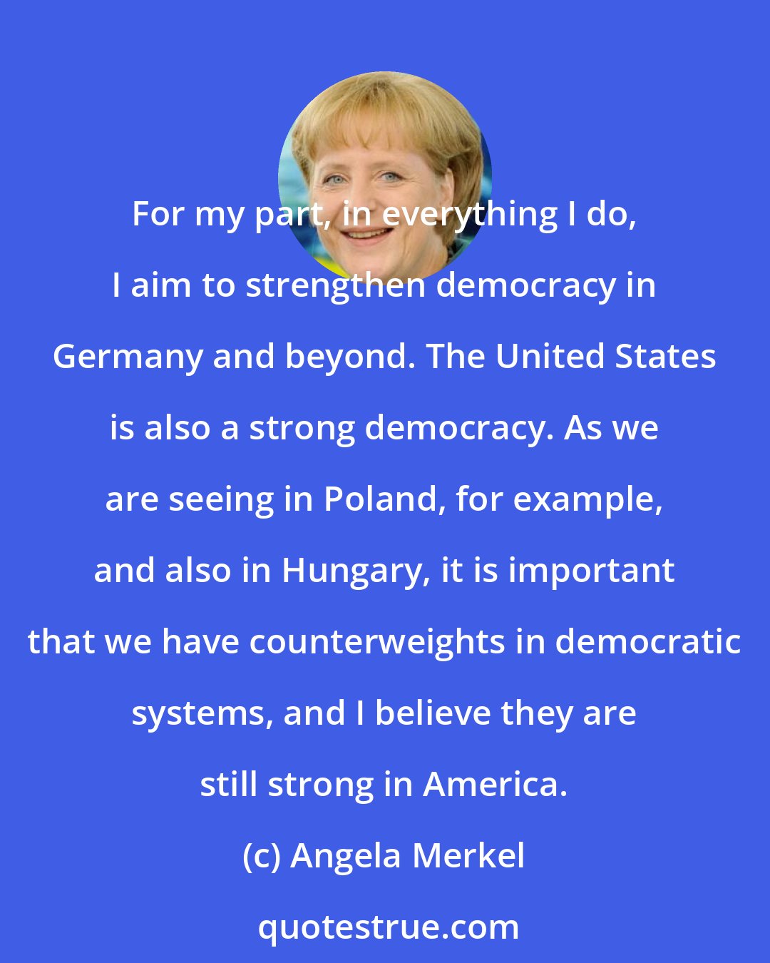 Angela Merkel: For my part, in everything I do, I aim to strengthen democracy in Germany and beyond. The United States is also a strong democracy. As we are seeing in Poland, for example, and also in Hungary, it is important that we have counterweights in democratic systems, and I believe they are still strong in America.