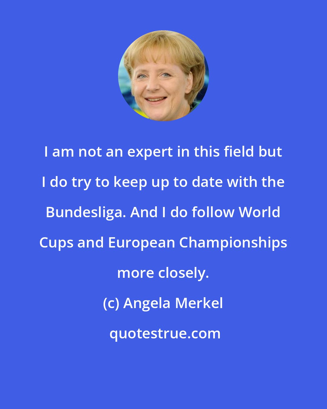 Angela Merkel: I am not an expert in this field but I do try to keep up to date with the Bundesliga. And I do follow World Cups and European Championships more closely.