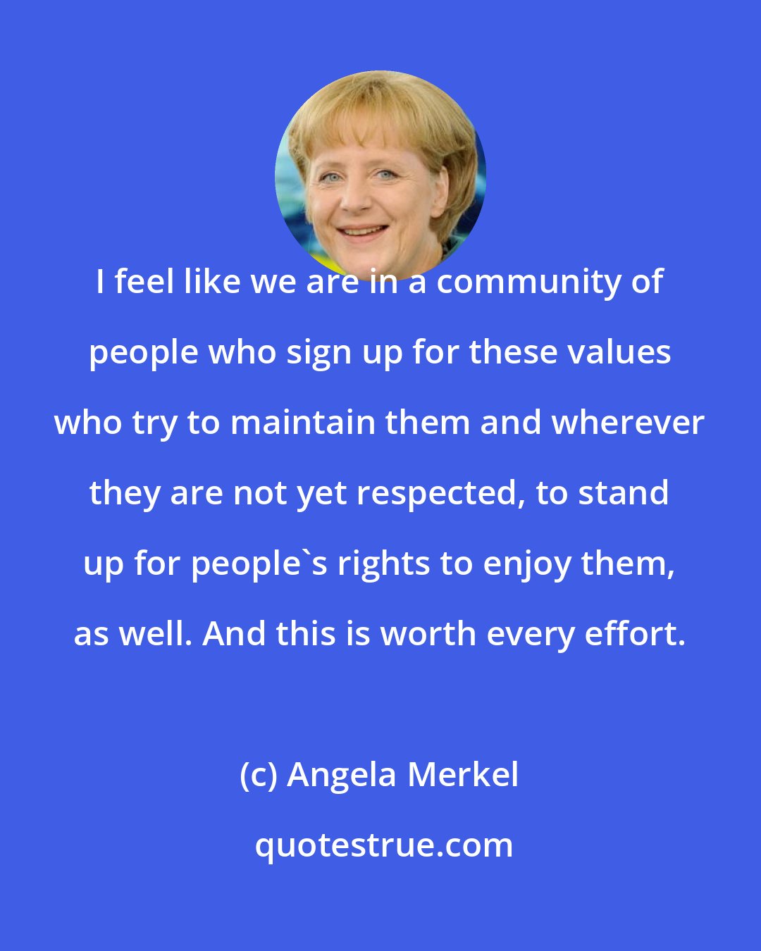 Angela Merkel: I feel like we are in a community of people who sign up for these values who try to maintain them and wherever they are not yet respected, to stand up for people's rights to enjoy them, as well. And this is worth every effort.