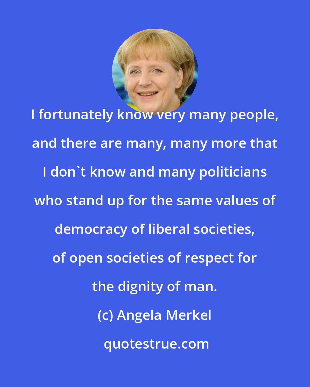 Angela Merkel: I fortunately know very many people, and there are many, many more that I don't know and many politicians who stand up for the same values of democracy of liberal societies, of open societies of respect for the dignity of man.