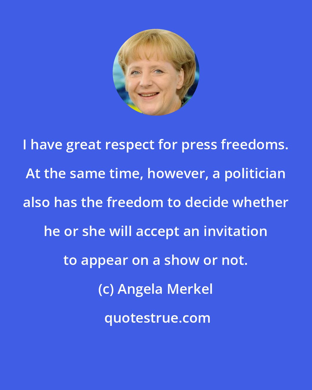 Angela Merkel: I have great respect for press freedoms. At the same time, however, a politician also has the freedom to decide whether he or she will accept an invitation to appear on a show or not.