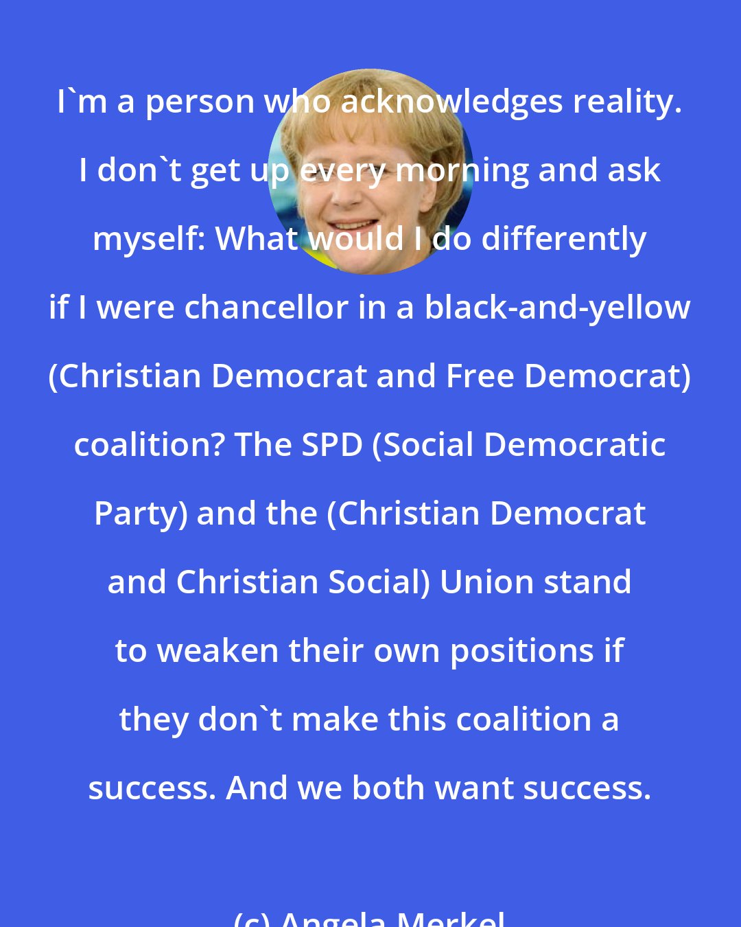 Angela Merkel: I'm a person who acknowledges reality. I don't get up every morning and ask myself: What would I do differently if I were chancellor in a black-and-yellow (Christian Democrat and Free Democrat) coalition? The SPD (Social Democratic Party) and the (Christian Democrat and Christian Social) Union stand to weaken their own positions if they don't make this coalition a success. And we both want success.