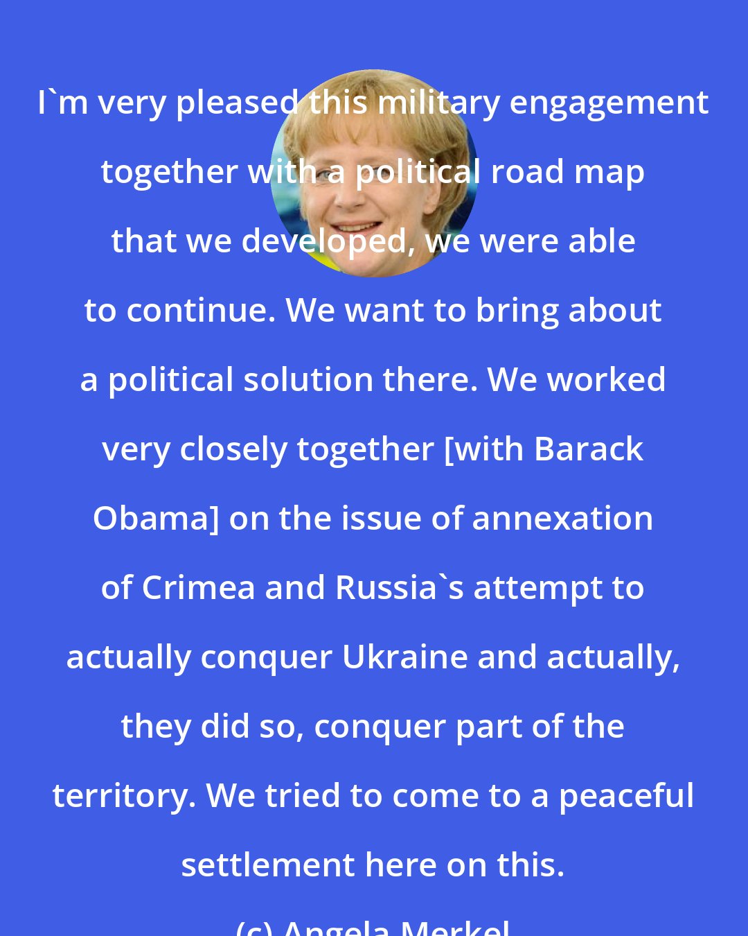 Angela Merkel: I'm very pleased this military engagement together with a political road map that we developed, we were able to continue. We want to bring about a political solution there. We worked very closely together [with Barack Obama] on the issue of annexation of Crimea and Russia's attempt to actually conquer Ukraine and actually, they did so, conquer part of the territory. We tried to come to a peaceful settlement here on this.