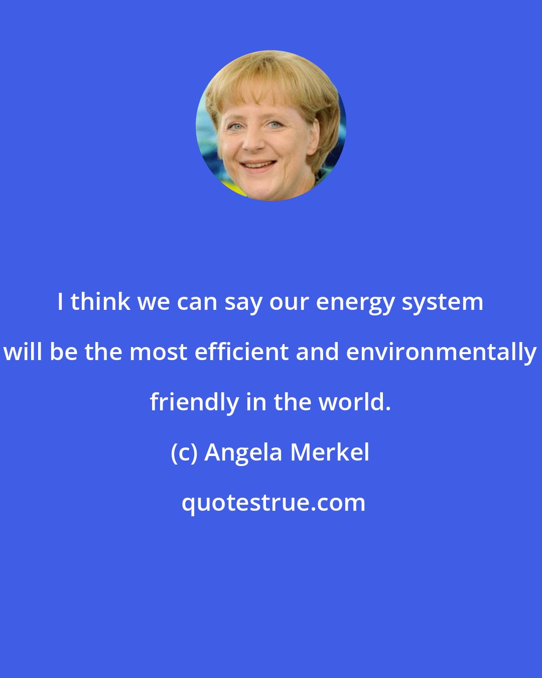 Angela Merkel: I think we can say our energy system will be the most efficient and environmentally friendly in the world.
