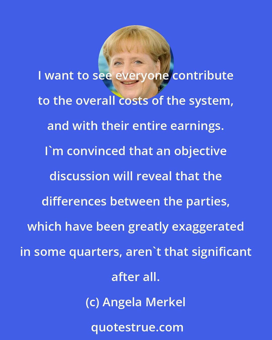 Angela Merkel: I want to see everyone contribute to the overall costs of the system, and with their entire earnings. I'm convinced that an objective discussion will reveal that the differences between the parties, which have been greatly exaggerated in some quarters, aren't that significant after all.