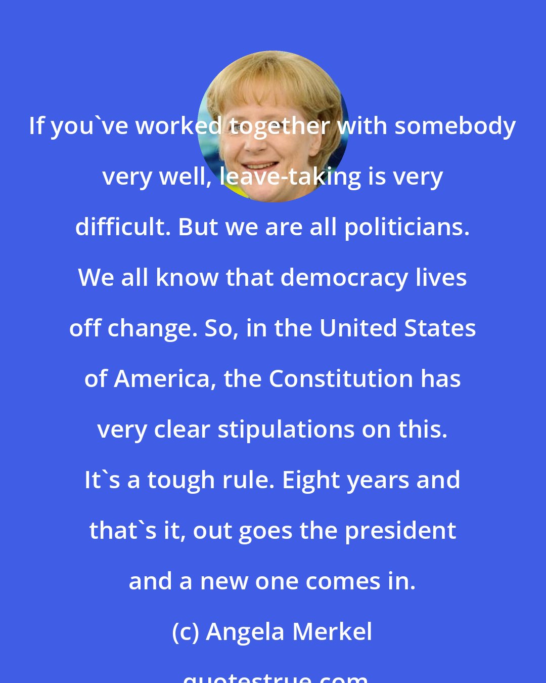 Angela Merkel: If you've worked together with somebody very well, leave-taking is very difficult. But we are all politicians. We all know that democracy lives off change. So, in the United States of America, the Constitution has very clear stipulations on this. It's a tough rule. Eight years and that's it, out goes the president and a new one comes in.