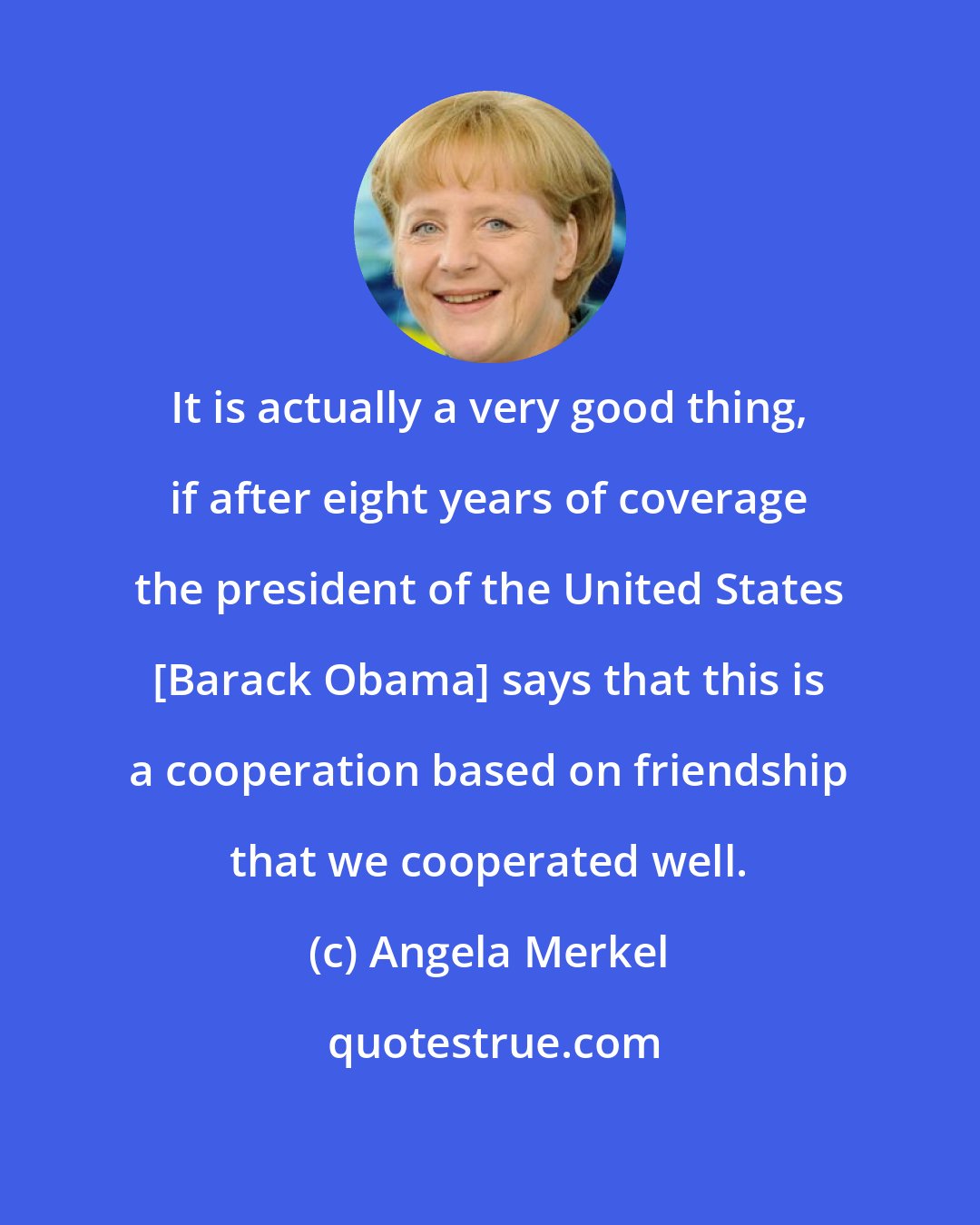 Angela Merkel: It is actually a very good thing, if after eight years of coverage the president of the United States [Barack Obama] says that this is a cooperation based on friendship that we cooperated well.