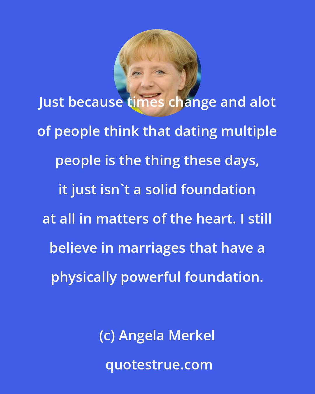 Angela Merkel: Just because times change and alot of people think that dating multiple people is the thing these days, it just isn't a solid foundation at all in matters of the heart. I still believe in marriages that have a physically powerful foundation.