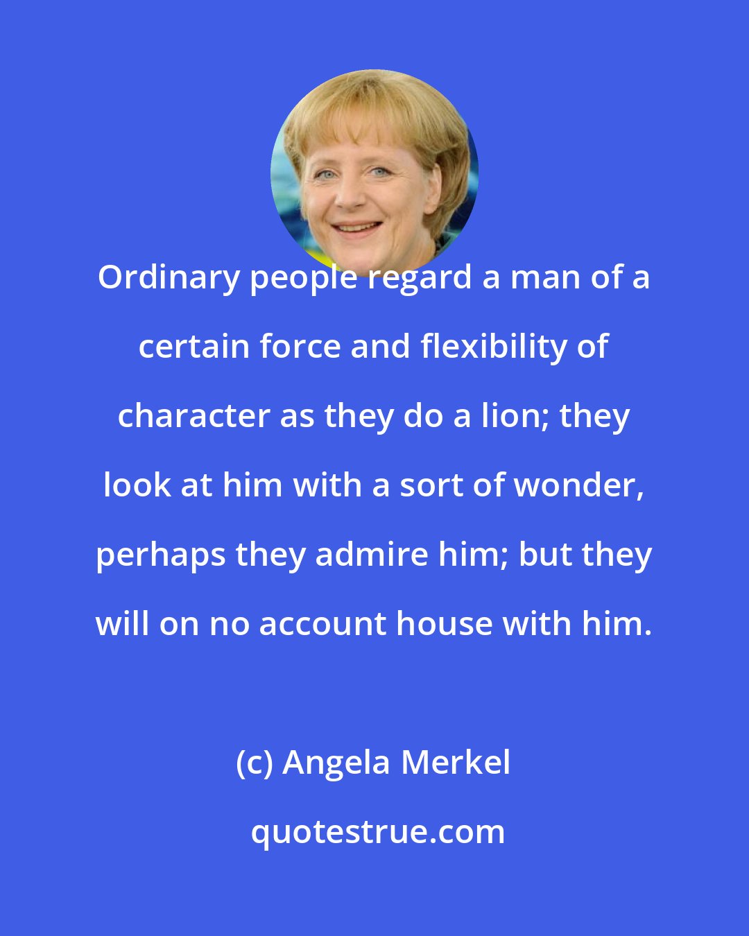 Angela Merkel: Ordinary people regard a man of a certain force and flexibility of character as they do a lion; they look at him with a sort of wonder, perhaps they admire him; but they will on no account house with him.