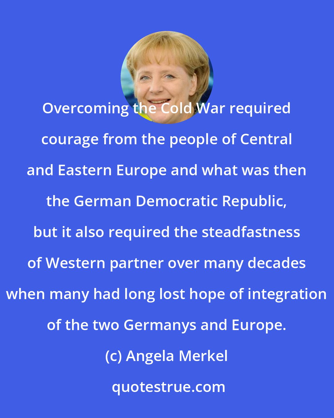Angela Merkel: Overcoming the Cold War required courage from the people of Central and Eastern Europe and what was then the German Democratic Republic, but it also required the steadfastness of Western partner over many decades when many had long lost hope of integration of the two Germanys and Europe.