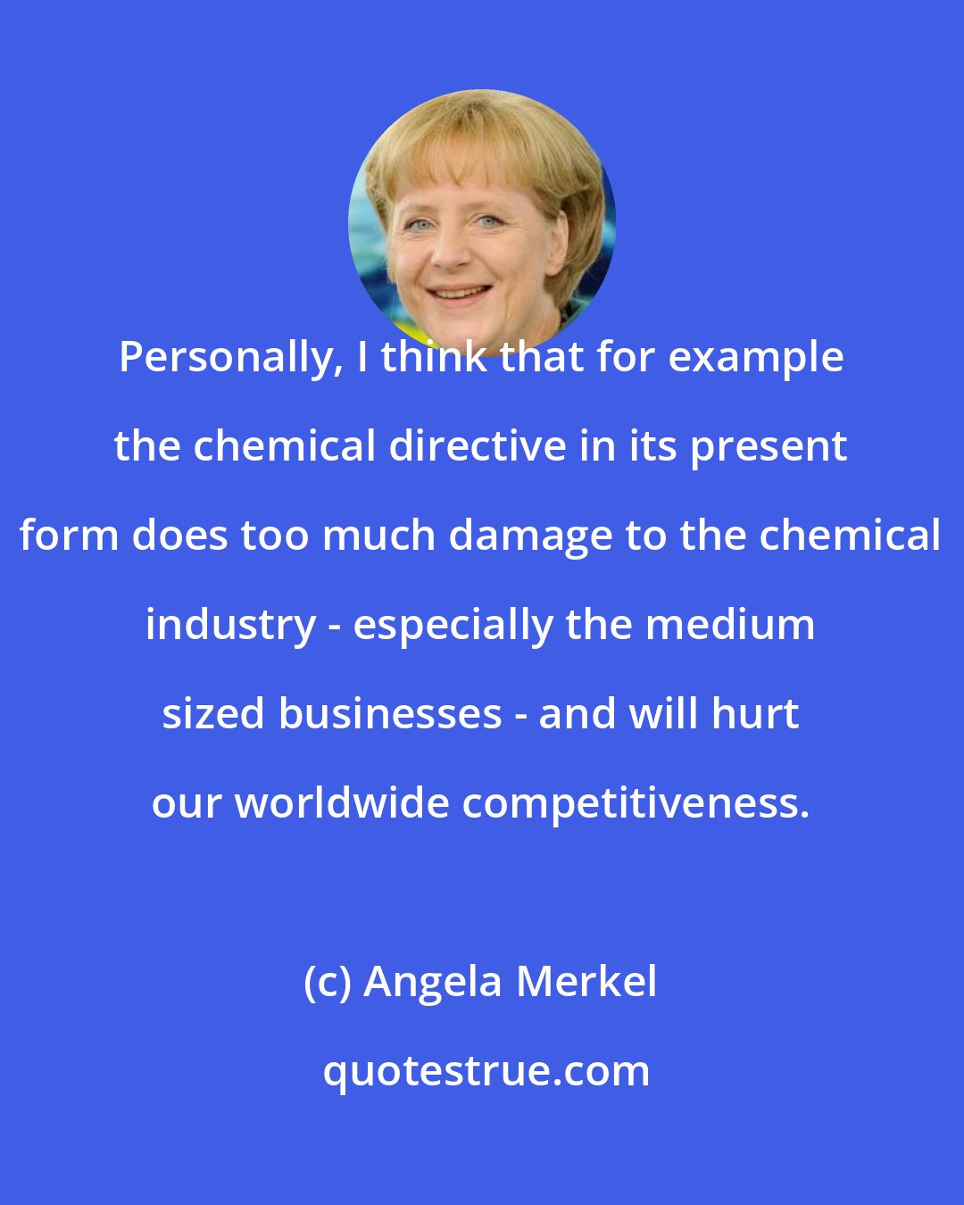 Angela Merkel: Personally, I think that for example the chemical directive in its present form does too much damage to the chemical industry - especially the medium sized businesses - and will hurt our worldwide competitiveness.