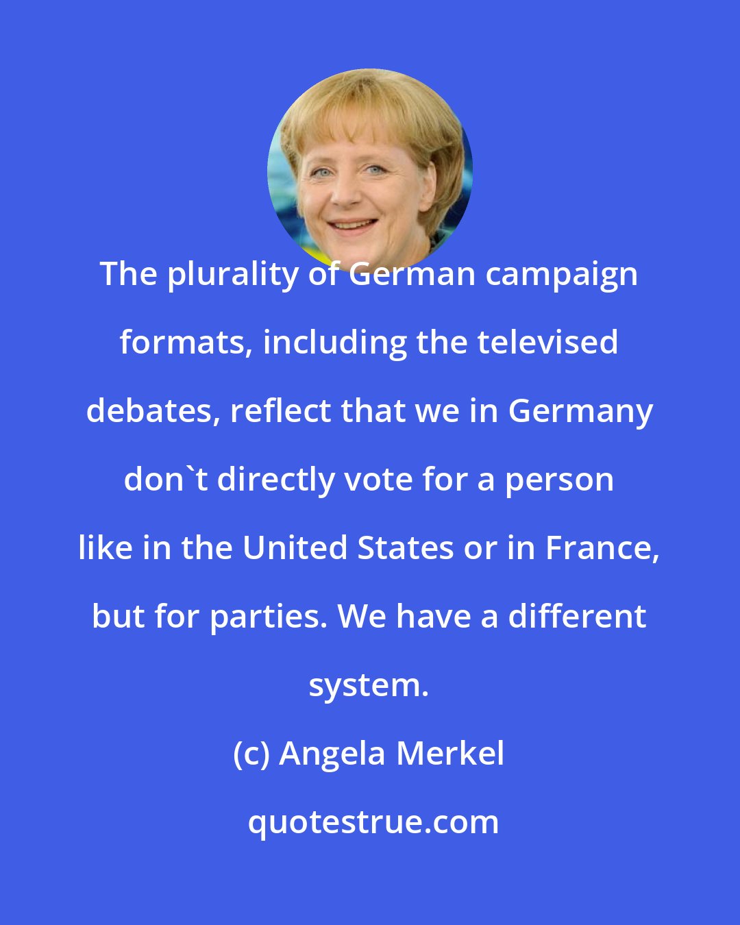 Angela Merkel: The plurality of German campaign formats, including the televised debates, reflect that we in Germany don't directly vote for a person like in the United States or in France, but for parties. We have a different system.